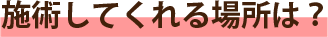 施術してくれる場所は？